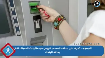 الرسوم.. تعرف على سقف السحب اليومي من ماكينات الصراف الآلي بكافة البنوك